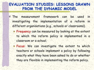 EVALUATION STUDIES: LESSONS DRAWN
     FROM THE DYNAMIC MODEL

 The   measurement     framework     can   be    used     in
 investigating the implementation of a reform in
 different organisations (e.g., schools or classrooms).
    Frequency can be measured by looking at the extent
    to which the reform policy is implemented in a
    classroom or a school.
    Focus: We can investigate the extent to which
    teachers or schools implement a policy by following
    exactly what they have been asked to do or whether
    they are flexible in implementing the reform policy.
 