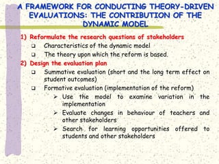 A FRAMEWORK FOR CONDUCTING THEORY-DRIVEN
   EVALUATIONS: THE CONTRIBUTION OF THE
              DYNAMIC MODEL
1) Reformulate the research questions of stakeholders
       Characteristics of the dynamic model
       The theory upon which the reform is based.
2) Design the evaluation plan
       Summative evaluation (short and the long term effect on
        student outcomes)
       Formative evaluation (implementation of the reform)
            Use the model to examine variation in the
              implementation
            Evaluate changes in behaviour of teachers and
              other stakeholders
            Search for learning opportunities offered to
              students and other stakeholders
 