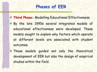 Phases of EER

Third Phase: Modelling Educational Effectiveness.
By the late 1990s several integrated models of
educational effectiveness were developed. These
models sought to explain why factors which operate
at different levels are associated with student
outcomes.
These models guided not only the theoretical
development of EER but also the design of empirical
studies within the field.
 