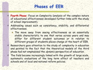 Phases of EER

Fourth Phase: Focus on Complexity (analysis of the complex nature
of educational effectiveness developed further links with the study
of school improvement).
Addressing issues such as consistency, stability, and differential
effectiveness.
   The move away from seeing effectiveness as an essentially
   stable characteristic to one that varies across years and may
   differ for different student outcomes or in relation to
   different groups of students places change at the heart of EER.
Researchers gave attention to the study of complexity in education
and pointed to the fact that the theoretical models of the third
phase had not emphasised the dynamic perspective of education.
The field became increasingly linked with the growth of large scale,
systematic evaluations of the long term effect of teachers and
schools and of local and national reform policies.
 