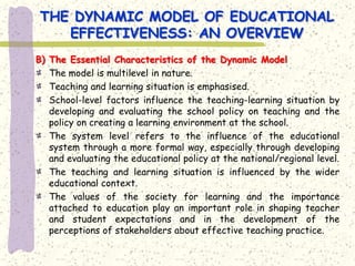 THE DYNAMIC MODEL OF EDUCATIONAL
   EFFECTIVENESS: AN OVERVIEW
B) The Essential Characteristics of the Dynamic Model
   The model is multilevel in nature.
   Teaching and learning situation is emphasised.
   School-level factors influence the teaching-learning situation by
   developing and evaluating the school policy on teaching and the
   policy on creating a learning environment at the school.
   The system level refers to the influence of the educational
   system through a more formal way, especially through developing
   and evaluating the educational policy at the national/regional level.
   The teaching and learning situation is influenced by the wider
   educational context.
   The values of the society for learning and the importance
   attached to education play an important role in shaping teacher
   and student expectations and in the development of the
   perceptions of stakeholders about effective teaching practice.
 
