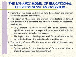 THE DYNAMIC MODEL OF EDUCATIONAL
   EFFECTIVENESS: AN OVERVIEW
Factors at the school and system level have direct and indirect
effects on student achievement.
The impact of the school- and system- level factors is defined
and measured in a different way than the impact of classroom-
level factors.
   Only changes in those factors for which schools face
   significant problems are expected to be associated with the
   improvement of school effectiveness.
   The impact of school and system level factors depends on the
   current situation of the objects under investigation.
The relation of some effectiveness factors with achievement may
not be linear.
   Optimal points for the functioning of factors in relation to
   student outcomes have to be identified.
 
