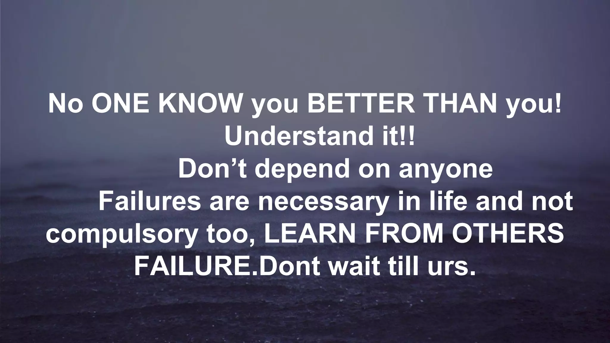 No ONE KNOW you BETTER THAN you!
Understand it!!
Don’t depend on anyone
Failures are necessary in life and not
compulsory too, LEARN FROM OTHERS
FAILURE.Dont wait till urs.
 