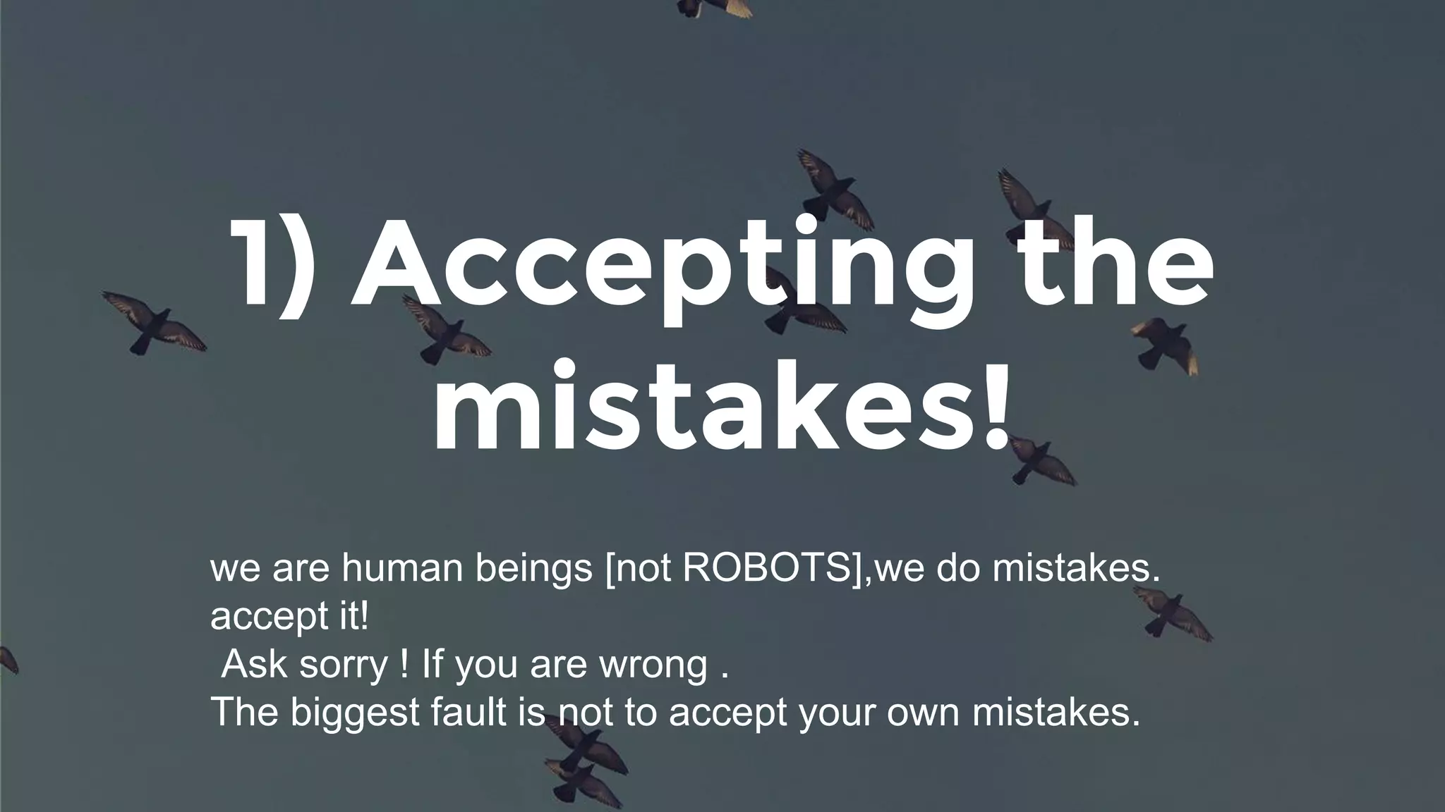 1) Accepting the
mistakes!
we are human beings [not ROBOTS],we do mistakes.
accept it!
Ask sorry ! If you are wrong .
The biggest fault is not to accept your own mistakes.
 