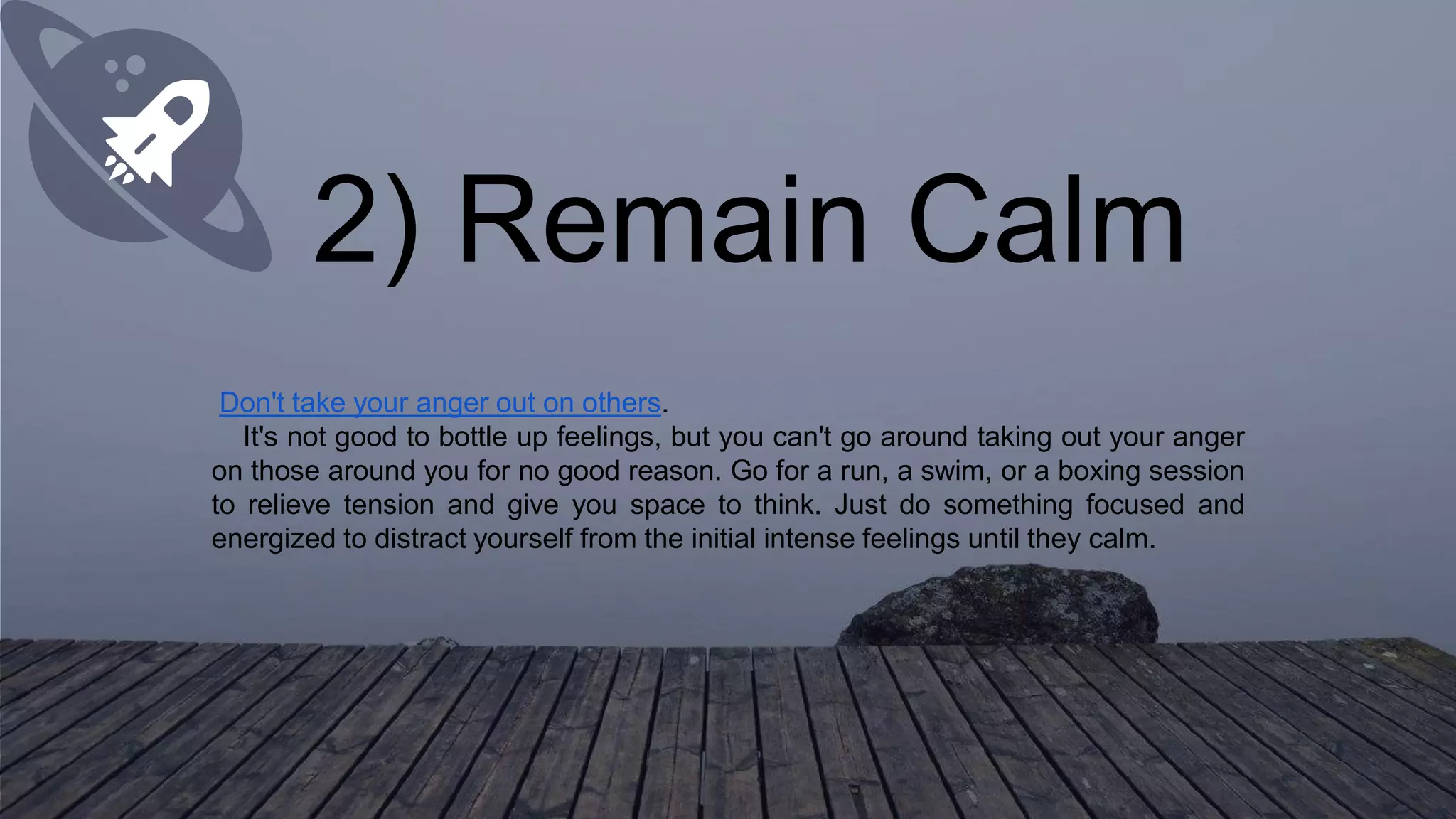 2) Remain Calm
Don't take your anger out on others.
It's not good to bottle up feelings, but you can't go around taking out your anger
on those around you for no good reason. Go for a run, a swim, or a boxing session
to relieve tension and give you space to think. Just do something focused and
energized to distract yourself from the initial intense feelings until they calm.
 