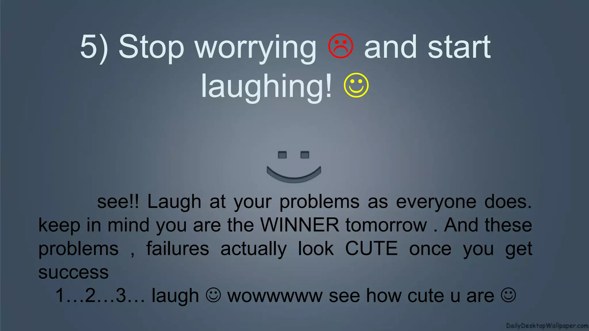 5) Stop worrying  and start
laughing! 
see!! Laugh at your problems as everyone does.
keep in mind you are the WINNER tomorrow . And these
problems , failures actually look CUTE once you get
success
1…2…3… laugh  wowwwww see how cute u are 
 
