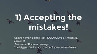 1) Accepting the
mistakes!
we are human beings [not ROBOTS],we do mistakes.
accept it!
Ask sorry ! If you are wrong .
The biggest fault is not to accept your own mistakes.
 