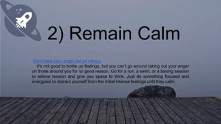 2) Remain Calm
Don't take your anger out on others.
It's not good to bottle up feelings, but you can't go around taking out your anger
on those around you for no good reason. Go for a run, a swim, or a boxing session
to relieve tension and give you space to think. Just do something focused and
energized to distract yourself from the initial intense feelings until they calm.
 