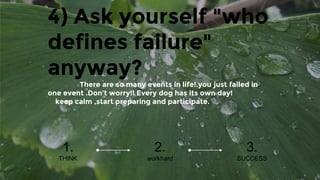 4) Ask yourself "who
defines failure"
anyway?
There are so many events in life!.you just failed in
one event .Don’t worry!! Every dog has its own day!
keep calm ,start preparing and participate.
1.
THINK
2.
workhard
3.
SUCCESS
 