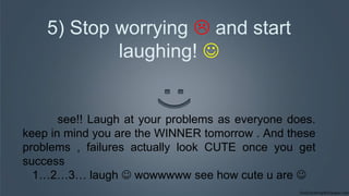 5) Stop worrying  and start
laughing! 
see!! Laugh at your problems as everyone does.
keep in mind you are the WINNER tomorrow . And these
problems , failures actually look CUTE once you get
success
1…2…3… laugh  wowwwww see how cute u are 
 