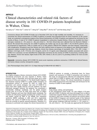 ARTICLE
Clinical characteristics and related risk factors of
disease severity in 101 COVID-19 patients hospitalized
in Wuhan, China
Xue-qing Liu1,2
, Shan Xue1,2
, Jia-bo Xu1,2
, Heng Ge2,3
, Qing Mao2,4
, Xin-hui Xu2,5
and Han-dong Jiang1,2
Coronavirus disease 2019 (COVID-19) broke out in December 2019. Due its high morbility and mortality, it is necessary to
summarize the clinical characteristics of COVID-19 patients to provide more theoretical basis for future treatment. In the current
study, we conducted a retrospective analysis of the clinical characteristics of COVID-19 patients and explored the risk factors for the
severity of illness. A total of 101 COVID-19 patients hospitalized in Leishenshan Hospital (Wuhan, China) was classiﬁed into three
sub-types: moderate (n = 47), severe (n = 36), and critical (n = 18); their clinical data were collected from the Electronic Medical
Record. We showed that among the 101 COVID-19 patients, the median age was 62 years (IQR 51–74); 50 (49.5%) patients were
accompanied by hypertension, while 25 (24.8%) and 22 (21.8%) patients suffered from diabetes and heart diseases, respectively,
with complications. All patients were from Wuhan who had a deﬁnite history of exposure to the epidemic area. Multivariate logistic
regression analysis revealed that older age, diabetes, chronic liver disease, percentage of neutrophils (N%) > 75%, CRP > 4 mg/L,
D-dimer > 0.55 mg/L, IL-2R > 710 U/mL, IL-8 > 62 pg/mL, and IL-10 > 9.1 pg/mL were independent variables associated with severe
COVID-19. In conclusion, we have identiﬁed the independent risk factors for the severity of COVID-19 pneumonia, including older
age, diabetes, chronic liver disease, higher levels of N%, CRP, D-dimer, IL-2R, IL-8, and IL-10, providing evidence for more accurate
risk prediction.
Keywords: coronavirus disease 2019 (COVID-19); severe acute respiratory syndrome coronavirus 2 (SARS-CoV-2); clinical features;
risk factors; disease severity; retrospective analysis
Acta Pharmacologica Sinica (2021) 0:1–12; https://doi.org/10.1038/s41401-021-00627-2
INTRODUCTION
As a highly contagious disease, coronavirus disease 2019 (COVID-
19)-induced pneumonia was ﬁrst reported in Wuhan, Hubei
Province, China, in December 2019 and then broke out in other
provinces of China and overseas [1]. The World Health Organiza-
tion declared ongoing COVID-19 a public health emergency of
international concern on January 30, 2020 [2]. Under strict
prevention and control strategies, new cases of COVID-19 in
China have been rapidly reduced, and the epidemic has been
effectively managed. However, the epidemic has constituted a
considerable challenge worldwide, and the global situation
remains grim. As of June 29, 2020, there were over 10 million
COVID-19 patients and more than 500,000 deaths worldwide. The
numbers are still growing, greatly exceeding the numbers of cases
and deaths caused by SARS or the Middle East respiratory
syndrome (MERS) outbreaks in 2003 and 2013, respectively.
However, the source of COVID-19 has not been identiﬁed, and
there are currently no speciﬁc antiviral treatments. Therefore, it is
necessary to summarize and analyze the clinical characteristics of
COVID-19 patients to provide a theoretical basis for future
research and assistance in COVID-19 prevention and control. In
this study, we retrospectively collected and analyzed the detailed
clinical data of COVID-19 patients with varying disease severity
from a hospital in Wuhan. The clinical characteristics of patients
with COVID-19 pneumonia were described, and risk factors for the
severity of COVID-19 were explored.
METHODS
Study design, setting, and participants
In this retrospective cohort study, 101 case subjects (≥18 years
old) with COVID-19 infection who were discharged from or died at
Leishenshan Hospital (Wuhan, China) between February 23, 2020,
and April 4, 2020, were included. According to the seventh edition
of the COVID-19 diagnosis and treatment guide of the National
Health Commission of China, the above patients were divided into
three groups: moderate (mild and common, n = 47), severe (n =
36), and critical (n = 18). The study was approved by the Research
Received: 3 August 2020 Accepted: 10 February 2021
1
Department of Respiratory and Critical Care Medicine, Ren Ji Hospital, School of Medicine, Shanghai Jiao Tong University, Shanghai 200001, China; 2
Department of Intensive
Infection, Leishenshan Hospital, Wuhan 430212, China; 3
Department of Cardiology, Ren Ji Hospital, School of Medicine, Shanghai Jiao Tong University, Shanghai 200001, China;
4
Department of Neurosurgery, Ren Ji Hospital, School of Medicine, Shanghai Jiao Tong University, Shanghai 200001, China and 5
Department of Emergency, Ren Ji Hospital,
School of Medicine, Shanghai Jiao Tong University, Shanghai 200001, China
Correspondence: Heng Ge (dr.geheng@foxmail.com) or Qing Mao (neurojack@163.com) or Xin-hui Xu (xinhui_72@hotmail.com) or Han-dong Jiang (jianghd@163.com)
These authors contributed equally: Xue-qing Liu, Shan Xue, Jia-bo Xu.
www.nature.com/aps
© The Author(s), under exclusive licence to CPS and SIMM 2021
1234567890();,:
 