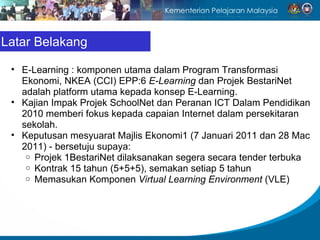 Latar Belakang

 • E-Learning : komponen utama dalam Program Transformasi
   Ekonomi, NKEA (CCI) EPP:6 E-Learning dan Projek BestariNet
   adalah platform utama kepada konsep E-Learning.
 • Kajian Impak Projek SchoolNet dan Peranan ICT Dalam Pendidikan
   2010 memberi fokus kepada capaian Internet dalam persekitaran
   sekolah.
 • Keputusan mesyuarat Majlis Ekonomi1 (7 Januari 2011 dan 28 Mac
   2011) - bersetuju supaya:
    o Projek 1BestariNet dilaksanakan segera secara tender terbuka
    o Kontrak 15 tahun (5+5+5), semakan setiap 5 tahun
    o Memasukan Komponen Virtual Learning Environment (VLE)
 