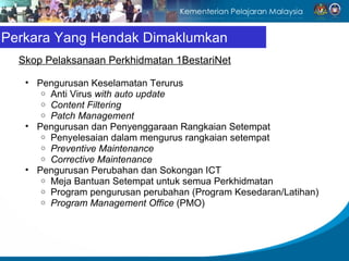 Perkara Yang Hendak Dimaklumkan
  Skop Pelaksanaan Perkhidmatan 1BestariNet

   • Pengurusan Keselamatan Terurus
      o Anti Virus with auto update
      o Content Filtering
      o Patch Management
   • Pengurusan dan Penyenggaraan Rangkaian Setempat
      o Penyelesaian dalam mengurus rangkaian setempat
      o Preventive Maintenance
      o Corrective Maintenance
   • Pengurusan Perubahan dan Sokongan ICT
      o Meja Bantuan Setempat untuk semua Perkhidmatan
      o Program pengurusan perubahan (Program Kesedaran/Latihan)
      o Program Management Office (PMO)
 