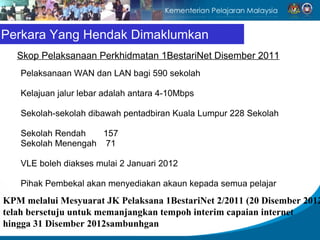 Perkara Yang Hendak Dimaklumkan
   Skop Pelaksanaan Perkhidmatan 1BestariNet Disember 2011
   Pelaksanaan WAN dan LAN bagi 590 sekolah

   Kelajuan jalur lebar adalah antara 4-10Mbps

   Sekolah-sekolah dibawah pentadbiran Kuala Lumpur 228 Sekolah

   Sekolah Rendah   157
   Sekolah Menengah 71

   VLE boleh diakses mulai 2 Januari 2012

   Pihak Pembekal akan menyediakan akaun kepada semua pelajar
KPM melalui Mesyuarat JK Pelaksana 1BestariNet 2/2011 (20 Disember 2012
telah bersetuju untuk memanjangkan tempoh interim capaian internet
hingga 31 Disember 2012sambunhgan
 