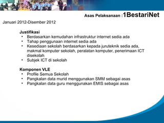 Asas Pelaksanaan :   1BestariNet
Januari 2012-Disember 2012

        Justifikasi
         • Berdasarkan kemudahan infrastruktur internet sedia ada
         • Tahap penggunaan internet sedia ada
         • Kesediaan sekolah berdasarkan kepada juruteknik sedia ada,
           makmal komputer sekolah, peralatan komputer, penerimaan ICT
           disekolah
         • Subjek ICT di sekolah

        Komponen VLE
         • Profile Semua Sekolah
         • Pangkalan data murid menggunakan SMM sebagai asas
         • Pangkalan data guru menggunakan EMIS sebagai asas
 