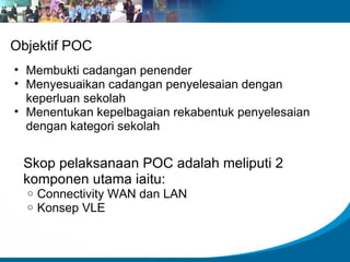 Objektif POC
• Membukti cadangan penender
• Menyesuaikan cadangan penyelesaian dengan
  keperluan sekolah
• Menentukan kepelbagaian rekabentuk penyelesaian
  dengan kategori sekolah


 Skop pelaksanaan POC adalah meliputi 2
 komponen utama iaitu:
  o   Connectivity WAN dan LAN
  o   Konsep VLE
 