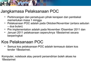 Jangkamasa Pelaksanaan POC
  • Perbincangan dan persetujuan pihak kerajaan dan pembekal
    memerlukan masa 1 minggu
  • Pelaksanaan POC adalah pada Oktober/November (antara sebulan
    – dua bulan)
  • Pre implementation adalah pada November /Disember 2011 dan
  • Januari 2011 pelaksanaan sepenuhnya 1Bestarinet secara
    berperingkat

Kos Pelaksanaan POC
  • Semua kos pelaksanaan POC adalah termasuk dalam kos
    tender 1Bestarinet.

Komputer, notebook atau peranti persendirian boleh akses ke
1Bestarinet
 