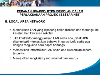 PERANAN JPN/PPD/ BTPN /SEKOLAH DALAM
        PERLAKSANAAN PROJEK 1BESTARINET

B. LOCAL AREA NETWORK

  a. Memastikan LAN yang dipasang boleh diakses dan merangkumi
     keseluruhan kawasan sekolah
  b. Jika kontraktor menggunakan LAN sedia ada, pihak JPN
     dikehendaki memastikan bahawa integrasi LAN sedia ada
     dengan rangkaian baru dapat berfungsi
  c. Memastikan infrastruktur LAN sedia ada direkodkan secara
     terperinci
  d. Memastikan rangkaian yang selamat dan terurus
 