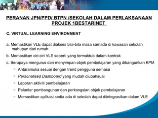 PERANAN JPN/PPD/ BTPN /SEKOLAH DALAM PERLAKSANAAN
               PROJEK 1BESTARINET

C. VIRTUAL LEARNING ENVIRONMENT

a. Memastikan VLE dapat diakses bila-bila masa samada di kawasan sekolah
   mahupun dari rumah
b. Memastikan ciri-ciri VLE seperti yang termaktub dalam kontrak
c. Berupaya mengurus dan menyimpan objek pembelajaran yang dibangunkan KPM
   o   Antaramuka sesuai dengan trend pengguna semasa
   o   Personalised Dashboard yang mudah diubahsuai
   o   Laporan aktiviti pembelajaran
   o   Pelantar pembangunan dan perkongsian objek pembelajaran
   o   Memastikan aplikasi sedia ada di sekolah dapat diintegrasikan dalam VLE
 