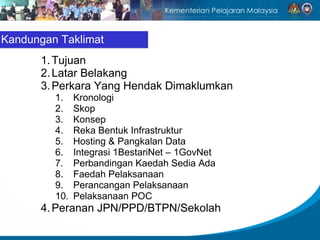 Kandungan Taklimat
      1. Tujuan
      2. Latar Belakang
      3. Perkara Yang Hendak Dimaklumkan
         1.    Kronologi
         2.    Skop
         3.    Konsep
         4.    Reka Bentuk Infrastruktur
         5.    Hosting & Pangkalan Data
         6.    Integrasi 1BestariNet – 1GovNet
         7.    Perbandingan Kaedah Sedia Ada
         8.    Faedah Pelaksanaan
         9.    Perancangan Pelaksanaan
         10.   Pelaksanaan POC
      4. Peranan JPN/PPD/BTPN/Sekolah
 