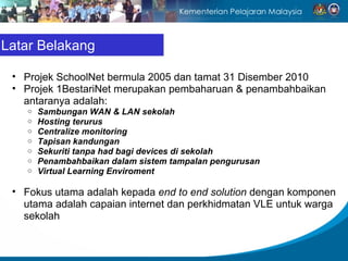 Latar Belakang Projek SchoolNet bermula 2005 dan tamat 31 Disember 2010 Projek 1BestariNet merupakan pembaharuan & penambahbaikan antaranya adalah: Sambungan WAN & LAN sekolah Hosting terurus Centralize monitoring Tapisan kandungan Sekuriti tanpa had bagi devices di sekolah Penambahbaikan dalam sistem tampalan pengurusan Virtual Learning Enviroment Fokus utama adalah kepada  end to end solution  dengan komponen utama adalah capaian internet dan perkhidmatan VLE untuk warga sekolah 