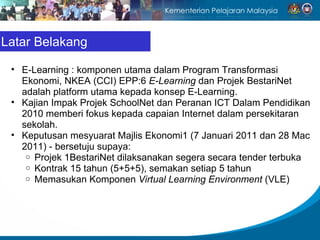 Latar Belakang E-Learning : komponen utama dalam Program Transformasi Ekonomi, NKEA (CCI) EPP:6  E-Learning  dan Projek BestariNet adalah platform utama kepada konsep E-Learning. Kajian Impak Projek SchoolNet dan Peranan ICT Dalam Pendidikan 2010 memberi fokus kepada capaian Internet dalam persekitaran sekolah. Keputusan mesyuarat Majlis Ekonomi1 (7 Januari 2011 dan 28 Mac 2011) - bersetuju supaya: Projek 1BestariNet dilaksanakan segera secara tender terbuka Kontrak 15 tahun (5+5+5), semakan setiap 5 tahun  Memasukan Komponen  Virtual Learning Environment  (VLE) 