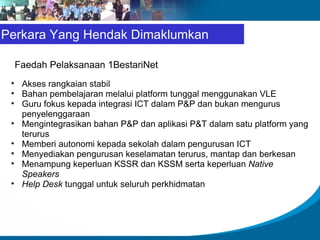 Faedah Pelaksanaan 1BestariNet Akses rangkaian stabil Bahan pembelajaran melalui platform tunggal menggunakan VLE Guru fokus kepada integrasi ICT dalam P&P dan bukan mengurus penyelenggaraan Mengintegrasikan bahan P&P dan aplikasi P&T dalam satu platform yang terurus Memberi autonomi kepada sekolah dalam pengurusan ICT Menyediakan pengurusan keselamatan terurus, mantap dan berkesan Menampung keperluan KSSR dan KSSM serta keperluan  Native Speakers Help Desk  tunggal untuk seluruh perkhidmatan Perkara Yang Hendak Dimaklumkan 