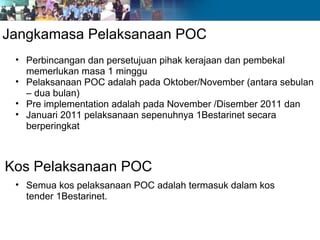Jangkamasa Pelaksanaan POC Perbincangan dan persetujuan pihak kerajaan dan pembekal memerlukan masa 1 minggu Pelaksanaan POC adalah pada Oktober/November (antara sebulan – dua bulan) Pre implementation adalah pada November /Disember 2011 dan  Januari 2011 pelaksanaan sepenuhnya 1Bestarinet secara berperingkat Kos Pelaksanaan POC Semua kos pelaksanaan POC adalah termasuk dalam kos tender 1Bestarinet. 