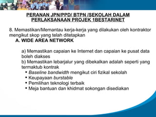 PERANAN JPN/PPD/ BTPN /SEKOLAH DALAM PERLAKSANAAN PROJEK 1BESTARINET 8. Memastikan/Memantau kerja-kerja yang dilakukan oleh kontraktor mengikut skop yang telah ditetapkan A. WIDE AREA NETWORK  a) Memastikan capaian ke Internet dan capaian ke pusat data boleh diakses b) Memastikan lebarjalur yang dibekalkan adalah seperti yang termaktub kontrak Baseline bandwidth  mengikut ciri fizikal sekolah Keupayaan  burstable Pemilihan teknologi terbaik Meja bantuan dan khidmat sokongan disediakan 