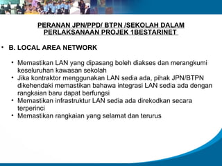 PERANAN JPN/PPD/ BTPN /SEKOLAH DALAM PERLAKSANAAN PROJEK 1BESTARINET  B. LOCAL AREA NETWORK  Memastikan LAN yang dipasang boleh diakses dan merangkumi keseluruhan kawasan sekolah Jika kontraktor menggunakan LAN sedia ada, pihak JPN/BTPN dikehendaki memastikan bahawa integrasi LAN sedia ada dengan rangkaian baru dapat berfungsi Memastikan infrastruktur LAN sedia ada direkodkan secara terperinci Memastikan rangkaian yang selamat dan terurus 