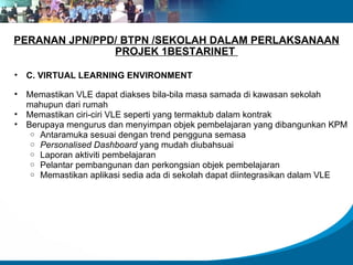 PERANAN JPN/PPD/ BTPN /SEKOLAH DALAM PERLAKSANAAN PROJEK 1BESTARINET  C. VIRTUAL LEARNING ENVIRONMENT  Memastikan VLE dapat diakses bila-bila masa samada di kawasan sekolah mahupun dari rumah Memastikan ciri-ciri VLE seperti yang termaktub dalam kontrak Berupaya mengurus dan menyimpan objek pembelajaran yang dibangunkan KPM Antaramuka sesuai dengan trend pengguna semasa Personalised Dashboard  yang mudah diubahsuai Laporan aktiviti pembelajaran Pelantar pembangunan dan perkongsian objek pembelajaran Memastikan aplikasi sedia ada di sekolah dapat diintegrasikan dalam VLE 