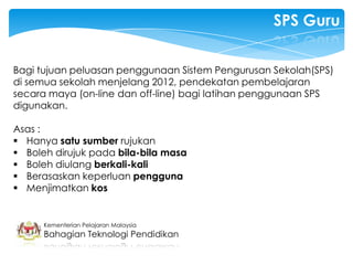 SPS Guru


Bagi tujuan peluasan penggunaan Sistem Pengurusan Sekolah(SPS)
di semua sekolah menjelang 2012, pendekatan pembelajaran
secara maya (on-line dan off-line) bagi latihan penggunaan SPS
digunakan.

Asas :
 Hanya satu sumber rujukan
 Boleh dirujuk pada bila-bila masa
 Boleh diulang berkali-kali
 Berasaskan keperluan pengguna
 Menjimatkan kos


      Kementerian Pelajaran Malaysia
      Bahagian Teknologi Pendidikan
 