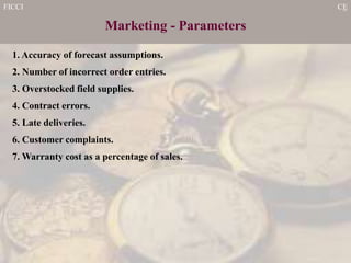 FICCI CE
Marketing - Parameters
1. Accuracy of forecast assumptions.
2. Number of incorrect order entries.
3. Overstocked field supplies.
4. Contract errors.
5. Late deliveries.
6. Customer complaints.
7. Warranty cost as a percentage of sales.
 