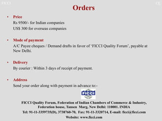 FICCI CE
Orders
• Price
Rs 9500/- for Indian companies
US$ 300 for overseas companies
• Mode of payment
A/C Payee cheques / Demand drafts in favor of ‘FICCI Quality Forum’, payable at
New Delhi.
• Delivery
By courier : Within 3 days of receipt of payment.
• Address
Send your order along with payment in advance to:-
FICCI Quality Forum, Federation of Indian Chambers of Commerce & Industry,
Federation house, Tansen Marg, New Delhi: 110001. INDIA
Tel: 91-11-3359735(D), 3738760-70, Fax: 91-11-3320714, E-mail: ficci@ficci.com
Website: www.ficci.com
 