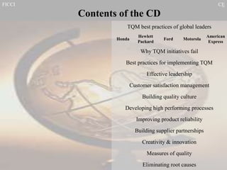 FICCI CE
TQM best practices of global leaders
Contents of the CD
Best practices for implementing TQM
Effective leadership
Customer satisfaction management
Building quality culture
Developing high performing processes
Improving product reliability
Building supplier partnerships
Creativity & innovation
Measures of quality
Eliminating root causes
Honda
Hewlett
Packard
Ford
American
Express
Motorola
Why TQM initiatives fail
 