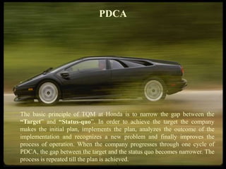 FICCI CE
PDCA
The basic principle of TQM at Honda is to narrow the gap between the
“Target” and “Status-quo”. In order to achieve the target the company
makes the initial plan, implements the plan, analyzes the outcome of the
implementation and recognizes a new problem and finally improves the
process of operation. When the company progresses through one cycle of
PDCA, the gap between the target and the status quo becomes narrower. The
process is repeated till the plan is achieved.
 