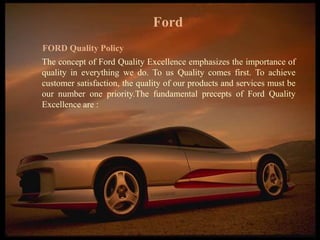 FICCI CE
Ford
FORD Quality Policy
The concept of Ford Quality Excellence emphasizes the importance of
quality in everything we do. To us Quality comes first. To achieve
customer satisfaction, the quality of our products and services must be
our number one priority.The fundamental precepts of Ford Quality
Excellence are :
 