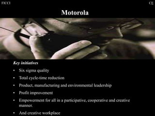FICCI CE
Motorola
Key initiatives
• Six sigma quality
• Total cycle-time reduction
• Product, manufacturing and environmental leadership
• Profit improvement
• Empowerment for all in a participative, cooperative and creative
manner.
• And creative workplace
 