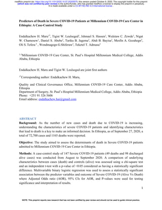 1
Predictors of Death in Severe COVID-19 Patients at Millennium COVID-19 Care Center in
Ethiopia: A Case-Control Study
Endalkachew H. Maru1*
, Tigist W. Leulseged1
, Ishmael S. Hassen1
, Wuletaw C. Zewde1
, Nigat
W. Chamesew1
, Daniel S. Abebe2
, Tariku B. Jagema2
, Abdi B. Bayisa2
, Mesfin A. Gezahegn3
,
Oli S. Tefera 3
, Wondmagegn G.Shiferaw3
, Teketel T. Admasu3
1-3
Millennium COVID-19 Care Center, St. Paul’s Hospital Millennium Medical College, Addis
Ababa, Ethiopia
Endalkachew H. Maru and Tigist W. Leulseged are joint first authors
1*
Corresponding author: Endalkachew H. Maru,
Quality and Clinical Governance Office, Millennium COVID-19 Care Center, Addis Ababa,
Ethiopia
Department of Surgery, St. Paul’s Hospital Millennium Medical College, Addis Ababa, Ethiopia
Phone: +251 91 326 5606
Email address: endalkachew.hai@gmail.com
ABSTRACT
Background: As the number of new cases and death due to COVID-19 is increasing,
understanding the characteristics of severe COVID-19 patients and identifying characteristics
that lead to death is a key to make an informed decision. In Ethiopia, as of September 27, 2020, a
total of 72,700 cases and 1165 deaths were reported.
Objective: The study aimed to assess the determinants of death in Severe COVID-19 patients
admitted to Millennium COVID-19 Care Center in Ethiopia.
Methods: A case-control study of 147 Severe COVID-19 patients (49 deaths and 98 discharged
alive cases) was conducted from August to September 2020. A comparison of underlying
characteristics between cases (death) and controls (alive) was assessed using a chi-square test
and an independent t-test with a p-value of <0.05 considered as having a statistically significant
difference. Multivariable binary logistic regression was used to assess a statistically significant
association between the predictor variables and outcome of Severe COVID-19 (Alive Vs Death)
where Adjusted Odds ratio (AOR), 95% CIs for AOR, and P-values were used for testing
significance and interpretation of results.
.
CC-BY-NC-ND 4.0 International license
It is made available under a
is the author/funder, who has granted medRxiv a license to display the preprint in perpetuity.
(which was not certified by peer review)
The copyright holder for this preprint
this version posted October 9, 2020.
;
https://doi.org/10.1101/2020.10.07.20205575
doi:
medRxiv preprint
NOTE: This preprint reports new research that has not been certified by peer review and should not be used to guide clinical practice.
 