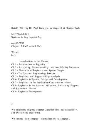1
BetaC 2021 by Dr. Paul Battaglia as prepared at Florida Tech
MGT5061-FA21
Systems & Log Support Mgt
note15-W05
Chapter 2 RMA (aka RAM)
We are
here
Introduction to the Course
Ch 1 - Introduction to logistics
Ch 2 - Reliability, Maintainability, and Availability Measures
Ch 3 - Measures of Logistics and System Support
Ch 4 -The Systems Engineering Process
Ch 5 - Logistics and Supportability Analysis
Ch 6- Logistics in System Design and Development
Ch 7 - Logistics in the Production/Construction Phase
Ch 8- Logistics in the System Utilization, Sustaining Support,
and Retirement Phases
Ch 9- Logistics Management
2
We originally skipped chapter 2 (reliability, maintainability,
and availability measures).
We jumped from chapter 1 (introduction) to chapter 3
 