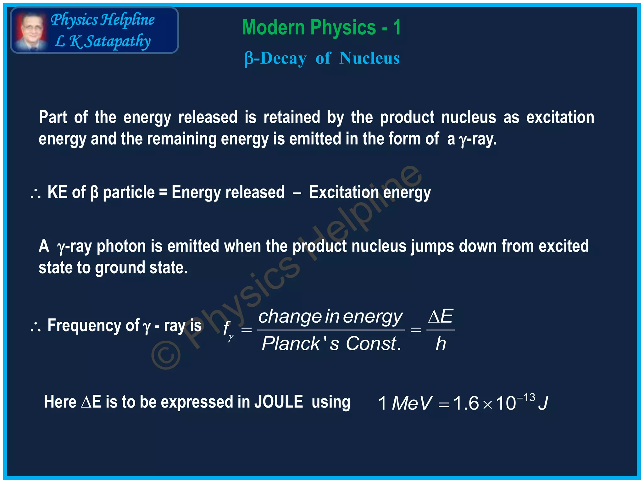 Physics Helpline
L K Satapathy
Modern Physics - 1
-Decay of Nucleus
 KE of β particle = Energy released – Excitation energy
Here ∆E is to be expressed in JOULE using
Part of the energy released is retained by the product nucleus as excitation
energy and the remaining energy is emitted in the form of a -ray.
A -ray photon is emitted when the product nucleus jumps down from excited
state to ground state.
 Frequency of  - ray is 

 
' .
changeinenergy E
f
Planck s Const h

  13
1 1.6 10MeV J
 