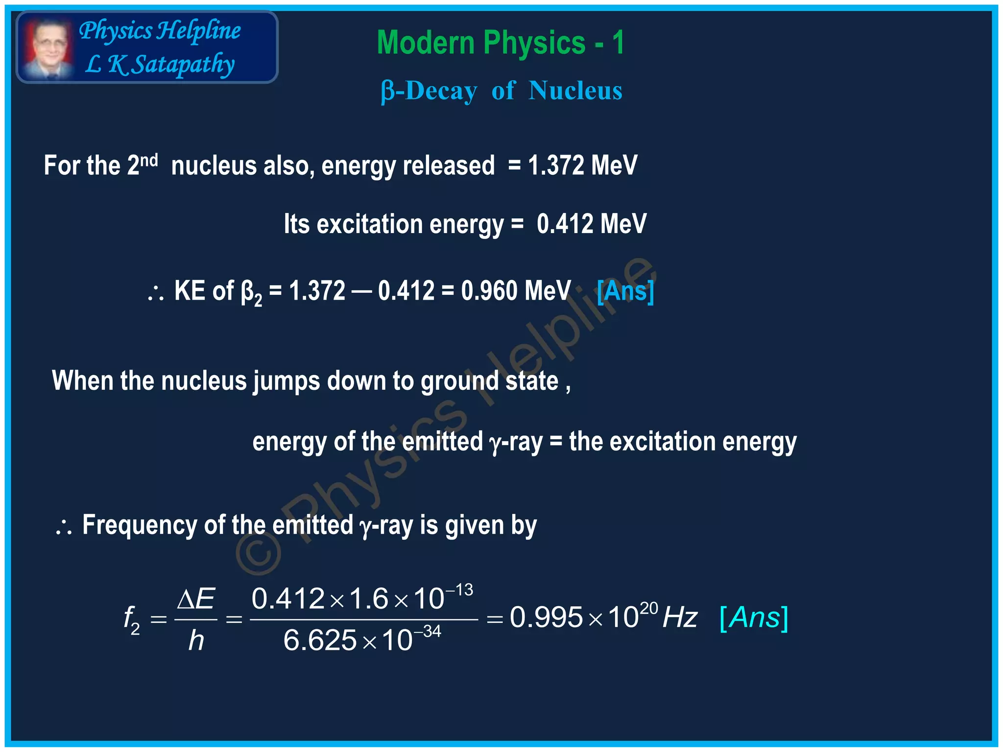 Physics Helpline
L K Satapathy
Modern Physics - 1
-Decay of Nucleus
 KE of β2 = 1.372 ─ 0.412 = 0.960 MeV [Ans]


  
   

13
20
2 34
0.412 1.6 10
0.995 10
6.62
[
5 10
]
E
f Hz Ans
h
For the 2nd nucleus also, energy released = 1.372 MeV
Its excitation energy = 0.412 MeV
When the nucleus jumps down to ground state ,
energy of the emitted -ray = the excitation energy
 Frequency of the emitted -ray is given by
 