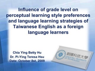 Chia Ying Betty Hu Dr. Pi-Ying Teresa Hsu Date: October 8st, 2009 Influence of grade level on perceptual learning style preferences and language learning strategies of Taiwanese English as a foreign language learners 