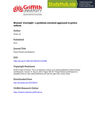 Beyond 'oversight': a problem-oriented approach to police
reform
Author
Porter, LE
Published
2013
Journal Title
Police Practice and Research
DOI
https://doi.org/10.1080/15614263.2013.767096
Copyright Statement
© 2013 Taylor & Francis. This is an electronic version of an article published in Police Practice
and Research, Volume 14, Issue 2, 2013, Pages 169-181. Police Practice and Research is
available online at: http://www.tandfonline.com with the open URL of your article.
Downloaded from
http://hdl.handle.net/10072/55815
Griffith Research Online
https://research-repository.griffith.edu.au
 