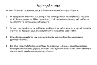 Συμπεράσματα
Μετά τη διεξαγωγή της έρευνάς μας καταλήξαμε στα παρακάτω συμπεράσματα:
1. Οι πραγματικές αποδόσεις των μετοχών έδειξαν ότι μπορούν να προβλέψουν καλυτέρα
το Α.Ε.Π. σε σχέση με τις άλλες 2 μεταβλητές. Ενώ το short rate είναι σχετικά καλύτερος
προβλεπτής για τη Βιομηχανική Παραγωγή.
2. Το short rate αποδεικνύεται καλύτερος προβλεπτής σε σχέση με το term spread, το οποίο
φαίνεται ότι πράγματι χάνει την προβλεπτική του ικανότητα μετά το 1985.
3. Η προβλεπτική ικανότητα των τριών μεταβλητών μας εξασθενεί όσο μεγαλώνει ο
χρονικός ορίζοντας.
4. Στο θέμα της μεθοδολογίας καταλήξαμε ότι τεστ όπως το Granger-causality μπορεί να
είναι σχετικά εύκολο και χρήσιμο, αλλά δεν είναι αξιόπιστο αφού τελικά το out-of sample
statistic μας δείχνει διαφορετικά αποτελέσματα.
 