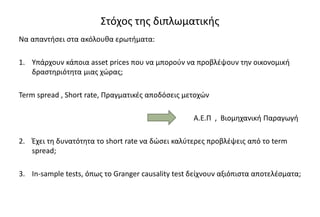 Στόχος της διπλωματικής
Να απαντήσει στα ακόλουθα ερωτήματα:
1. Υπάρχουν κάποια asset prices που να μπορούν να προβλέψουν την οικονομική
δραστηριότητα μιας χώρας;
Term spread , Short rate, Πραγματικές αποδόσεις μετοχών
Α.Ε.Π , Βιομηχανική Παραγωγή
2. Έχει τη δυνατότητα το short rate να δώσει καλύτερες προβλέψεις από το term
spread;
3. In-sample tests, όπως το Granger causality test δείχνουν αξιόπιστα αποτελέσματα;
 