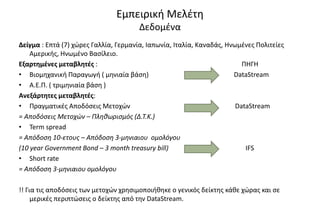 Εμπειρική Μελέτη
Δεδομένα
Δείγμα : Επτά (7) χώρες Γαλλία, Γερμανία, Ιαπωνία, Ιταλία, Καναδάς, Ηνωμένες Πολιτείες
Αμερικής, Ηνωμένο Βασίλειο.
Εξαρτημένες μεταβλητές : ΠΗΓΗ
• Βιομηχανική Παραγωγή ( μηνιαία βάση) DataStream
• Α.Ε.Π. ( τριμηνιαία βάση )
Ανεξάρτητες μεταβλητές:
• Πραγματικές Αποδόσεις Μετοχών DataStream
= Αποδόσεις Μετοχών – Πληθωρισμός (Δ.Τ.Κ.)
• Term spread
= Απόδοση 10-ετους – Απόδοση 3-μηνιαιου ομολόγου
(10 year Government Bond – 3 month treasury bill) IFS
• Short rate
= Απόδοση 3-μηνιαιου ομολόγου
!! Για τις αποδόσεις των μετοχών χρησιμοποιήθηκε ο γενικός δείκτης κάθε χώρας και σε
μερικές περιπτώσεις ο δείκτης από την DataStream.
 