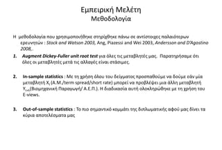 Εμπειρική Μελέτη
Μεθοδολογία
Η μεθοδολογία που χρησιμοποιήθηκε στηρίχθηκε πάνω σε αντίστοιχες παλαιότερων
ερευνητών : Stock and Watson 2003, Ang, Piazessi and Wei 2003, Andersson and D’Agostino
2008,.
1. Augment Dickey-Fuller unit root test για όλες τις μεταβλητές μας. Παρατηρήσαμε ότι
όλες οι μεταβλητές μετά τις αλλαγές είναι στάσιμες.
2. In-sample statistics : Με τη χρήση όλου του δείγματος προσπαθούμε να δούμε εάν μία
μεταβλητή Χt (A.M./term spread/short rate) μπορεί να προβλέψει μια άλλη μεταβλητή
Υt+h(Βιομηχανική Παραγωγή/ Α.Ε.Π.). Η διαδικασία αυτή ολοκληρώθηκε με τη χρήση του
Ε-views.
3. Out-of-sample statistics : Το πιο σημαντικό κομμάτι της διπλωματικής αφού μας δίνει τα
κύρια αποτελέσματα μας
 