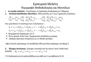 Εμπειρική Μελέτη
Περιγραφή Μεθοδολογίας και Μοντέλων
• Ιn-sample-statistics : Εκτελέσαμε τη παρακάτω διαδικασία σε 2 βήματα:
1. Επιλογή Κατάλληλου Μοντέλου: VAR μοντέλα, με 1 έως 5 χρονικές στερήσεις
που μας δίνουν το σύστημα των 2 εξισώσεων :
Y : Βιομηχανική Παραγωγή, Α.Ε.Π
Χ : Term spread, Short rate, Πραγματικές Αποδόσεις μετοχών
P : Αριθμός Χρονικών Στερήσεων με το Akaike κριτήριο
Αφού λοιπόν κρατήσαμε το κατάλληλα VAR μοντέλο περάσαμε στο βήμα 2
2. Έλεγχος Αιτιότητας : Granger causality test (p-value F-test ή Wall test)
Δηλαδή,
!! Η διαδικασία αυτή ακολουθήθηκε για κάθε σετ 2 μεταβλητών (Υ, X)
 