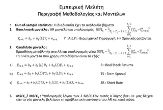 Εμπειρική Μελέτη
Περιγραφή Μεθοδολογίας και Μοντέλων
• Out-of-sample statistics : Η διαδικασία έχει τα ακόλουθα βήματα
1. Βenchmark μοντέλο : AR μοντέλο και υπολογισμός
Υ : Α.Ε.Π.- Βιομηχανική Παραγωγή, Η= Χρονικός ορίζοντας
2. Candidate μοντέλο :
Προσθήκη μεταβλητής στο AR και υπολογισμός νέου
Τα 3 νέα μοντέλα που χρησιμοποιήθηκαν είναι τα εξής:
a) R : Real Stock Returns
b) TS : Term Spread
c) SR : Short Rate
3. MSFEc / MSFEb : Υπολογισμός λόγου των 2 MSFE.Εάν αυτός ο λόγος βγει <1 μας δείχνει
εάν το νέο μοντέλο βελτίωσε τη προβλεπτική ικανότητα του AR και κατά πόσο.
 